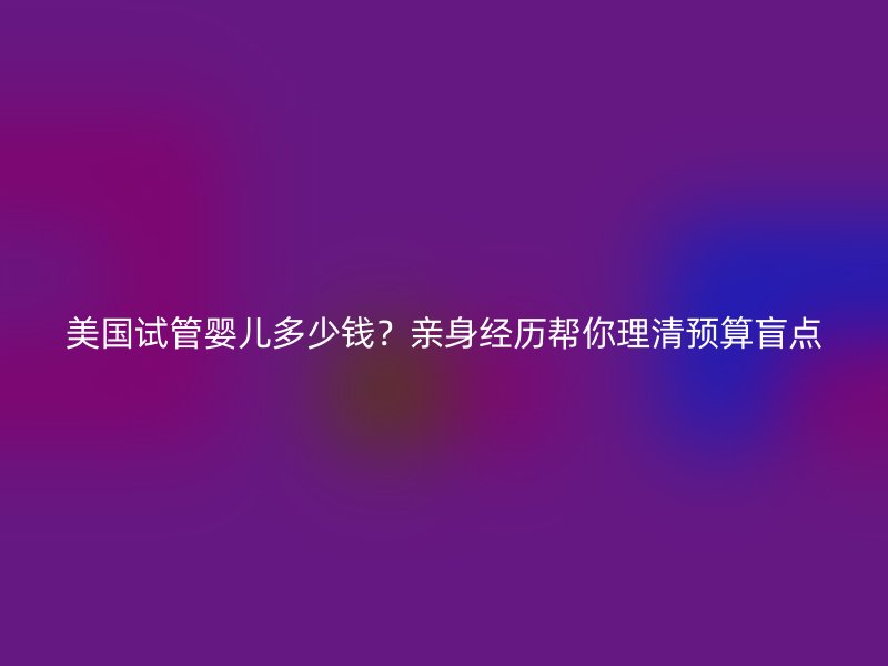 美国试管婴儿多少钱？亲身经历帮你理清预算盲点