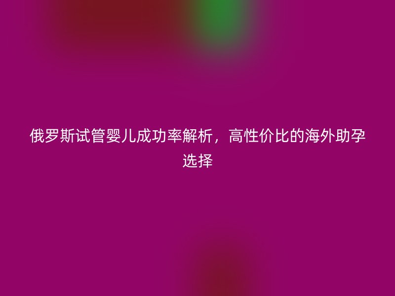 俄罗斯试管婴儿成功率解析，高性价比的海外助孕选择