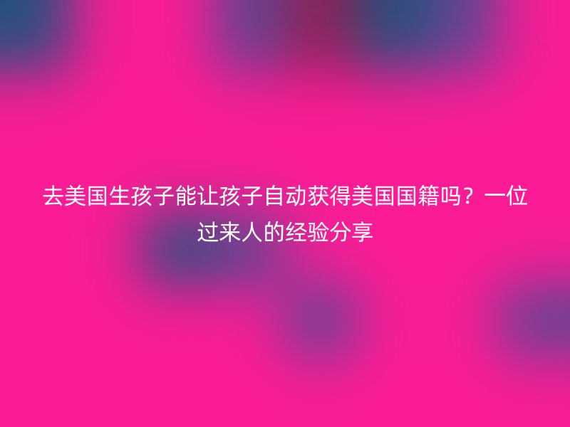 去美国生孩子能让孩子自动获得美国国籍吗?一位过来人的经验分享