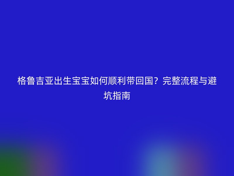 格鲁吉亚出生宝宝如何顺利带回国?完整流程与避坑指南