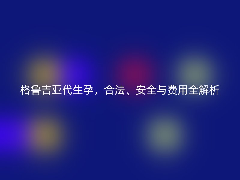 格鲁吉亚代生孕，合法、安全与费用全解析