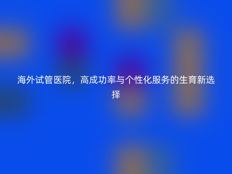 海外试管医院，高成功率与个性化服务的生育新选择