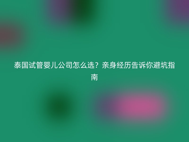 泰国试管婴儿公司怎么选？亲身经历告诉你避坑指南
