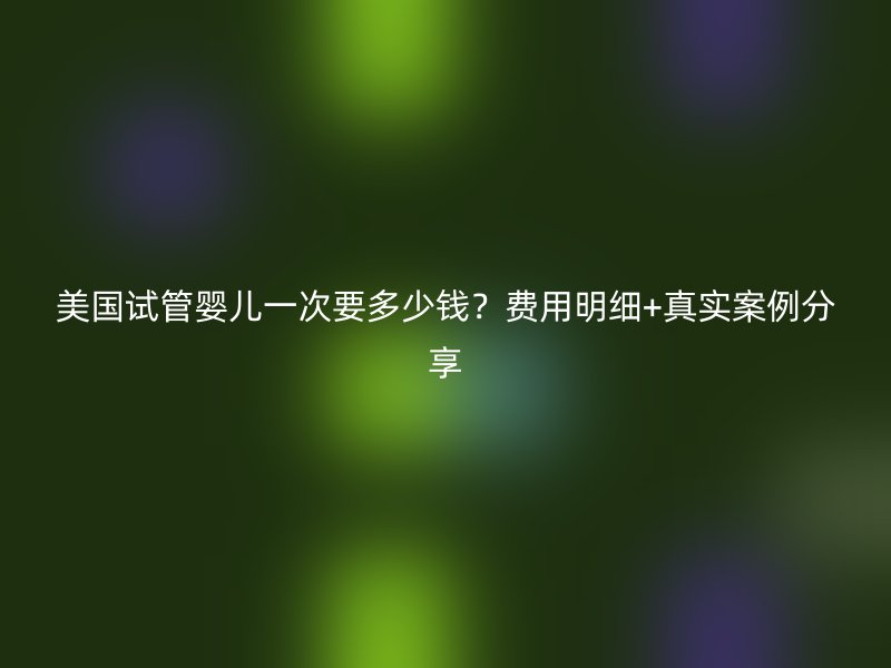 美国试管婴儿一次要多少钱?费用明细+真实案例分享