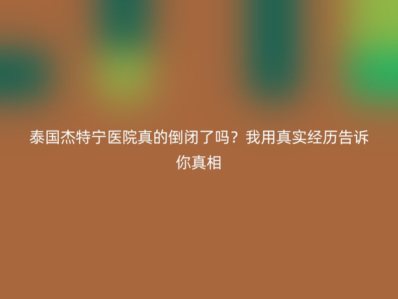 泰国杰特宁医院真的倒闭了吗？我用真实经历告诉你真相