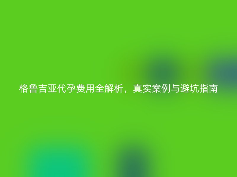 格鲁吉亚代孕费用全解析,真实案例与避坑指南