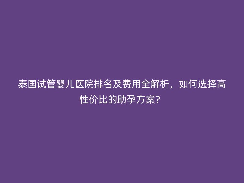 泰国试管婴儿医院排名及费用全解析,如何选择高性价比的助孕方案?