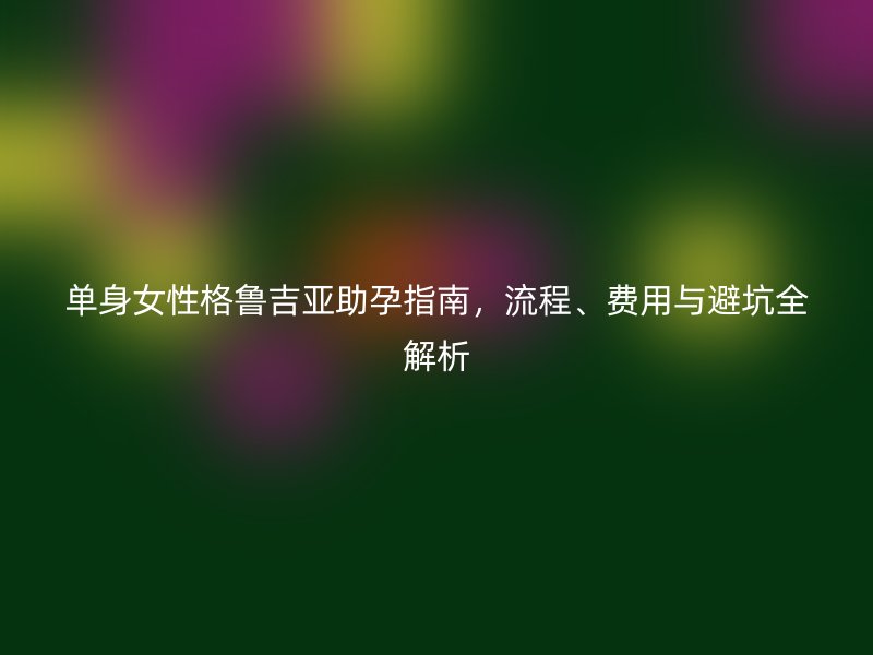 单身女性格鲁吉亚助孕指南，流程、费用与避坑全解析