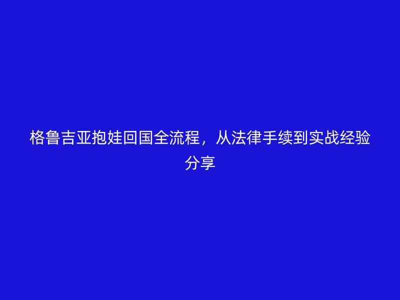 格鲁吉亚抱娃回国全流程,从法律手续到实战经验分享