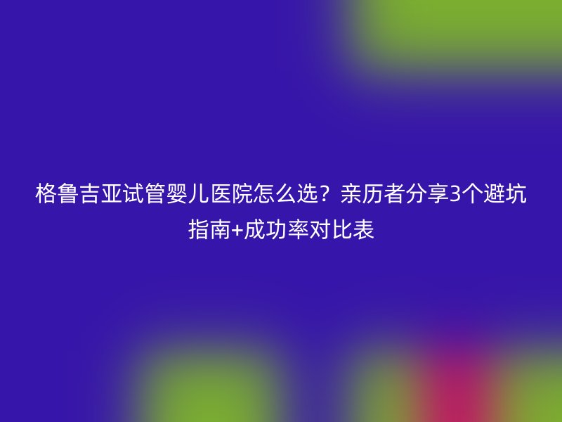 格鲁吉亚<a href='/' target='_blank'><u>试管婴儿医院</u></a>怎么选?亲历者分享3个避坑指南+成功率对比表