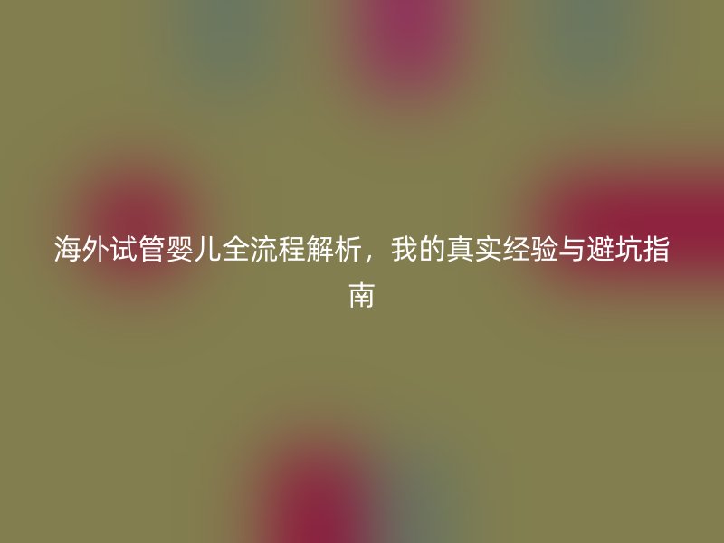 海外试管婴儿全流程解析,我的真实经验与避坑指南