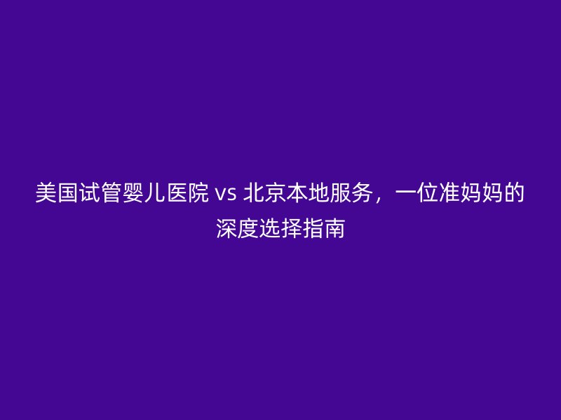 美国试管婴儿医院 vs 北京本地服务，一位准妈妈的深度选择指南