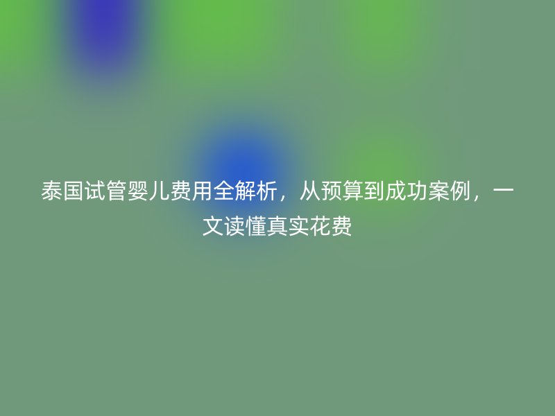 泰国试管婴儿费用全解析,从预算到成功案例,一文读懂真实花费