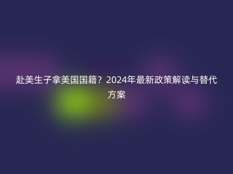 赴美生子拿美国国籍?2024年最新政策解读与替代方案