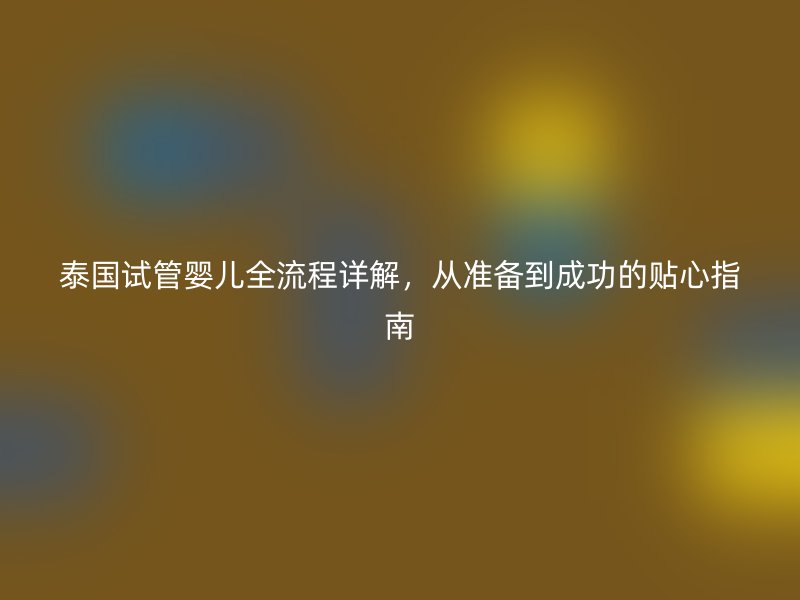 泰国试管婴儿全流程详解,从准备到成功的贴心指南