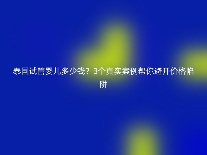 泰国试管婴儿多少钱？3个真实案例帮你避开价格陷阱