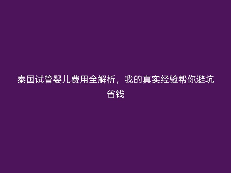 泰国试管婴儿费用全解析,我的真实经验帮你避坑省钱