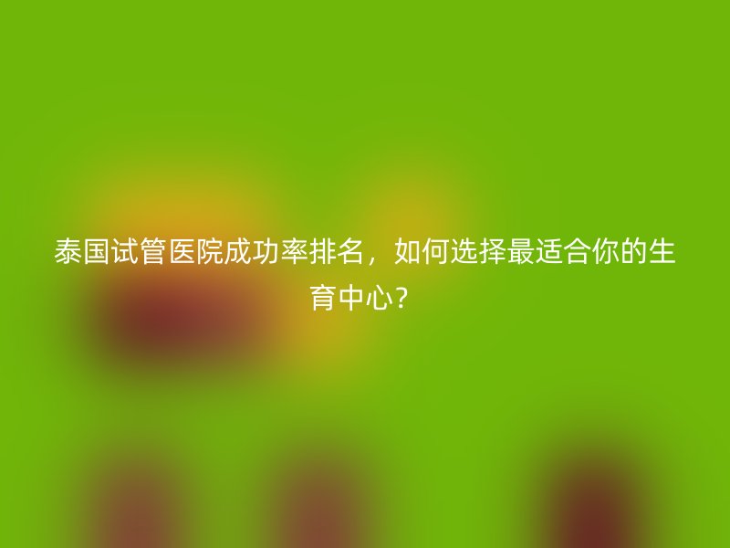 泰国试管医院成功率排名,如何选择最适合你的生育中心?