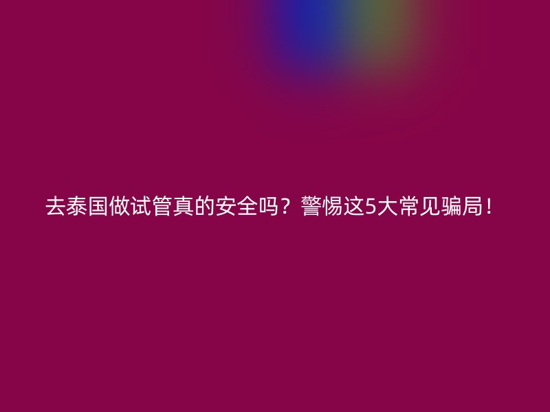 去泰国做试管真的安全吗?警惕这5大常见骗局!
