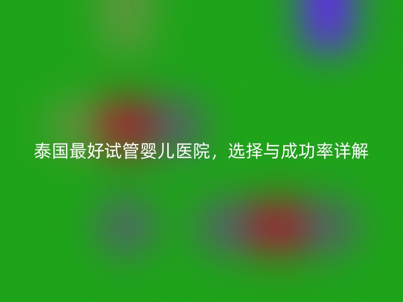 泰国最好试管婴儿医院,选择与成功率详解