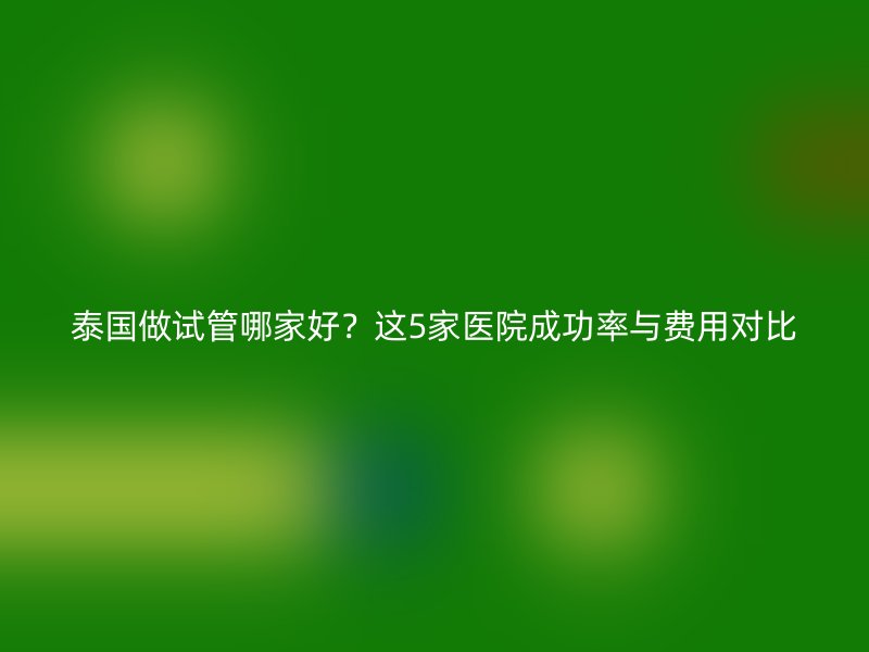 泰国做试管哪家好?这5家医院成功率与费用对比