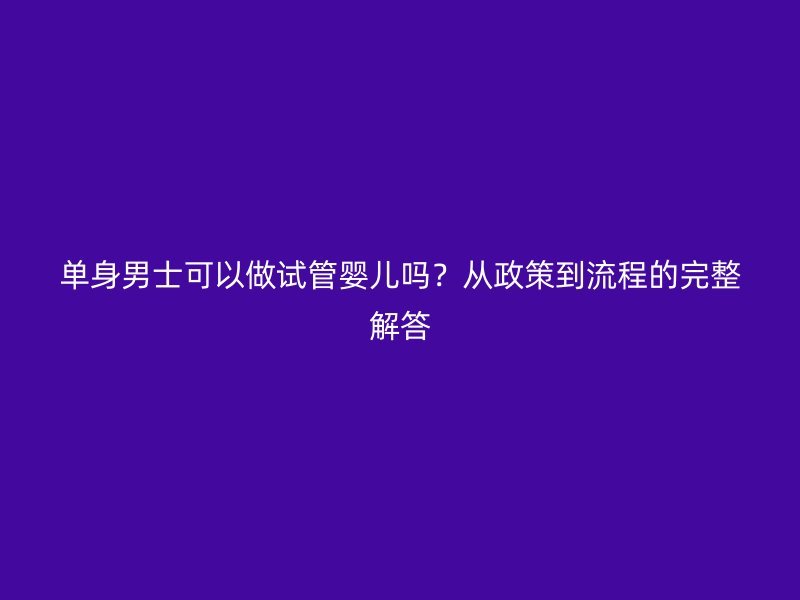 单身男士可以做试管婴儿吗?从政策到流程的完整解答