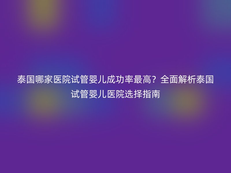 泰国哪家医院试管婴儿成功率最高？全面解析泰国试管婴儿医院选择指南