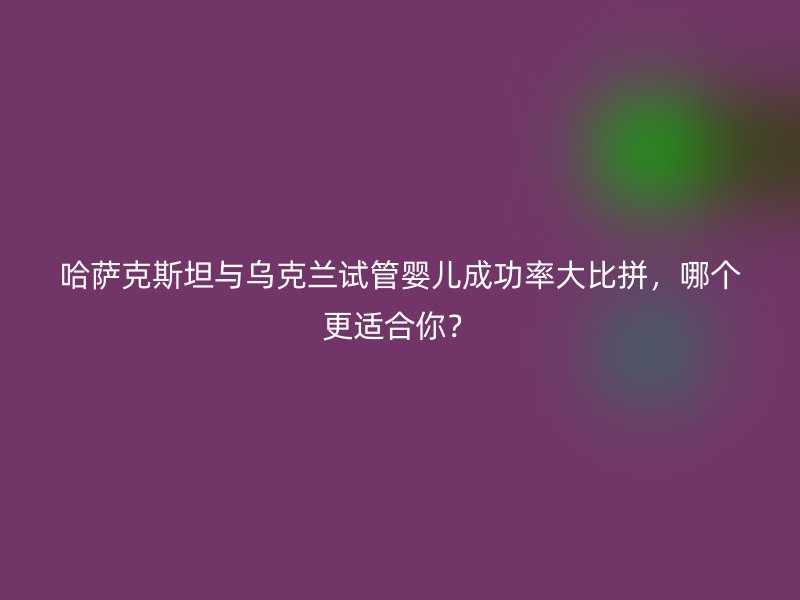 哈萨克斯坦与乌克兰试管婴儿成功率大比拼,哪个更适合你?