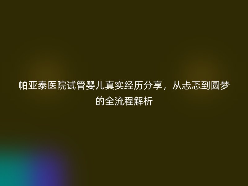 帕亚泰医院试管婴儿真实经历分享,从忐忑到圆梦的全流程解析