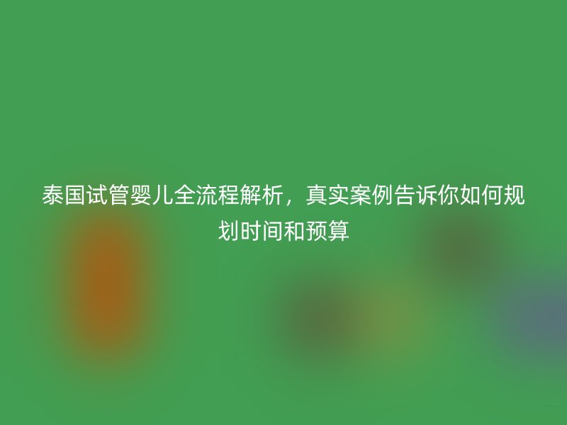泰国试管婴儿全流程解析，真实案例告诉你如何规划时间和预算