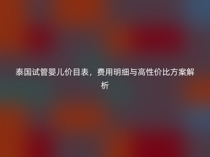 泰国试管婴儿价目表,费用明细与高性价比方案解析