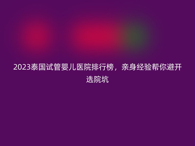 2023泰国试管婴儿医院排行榜，亲身经验帮你避开选院坑
