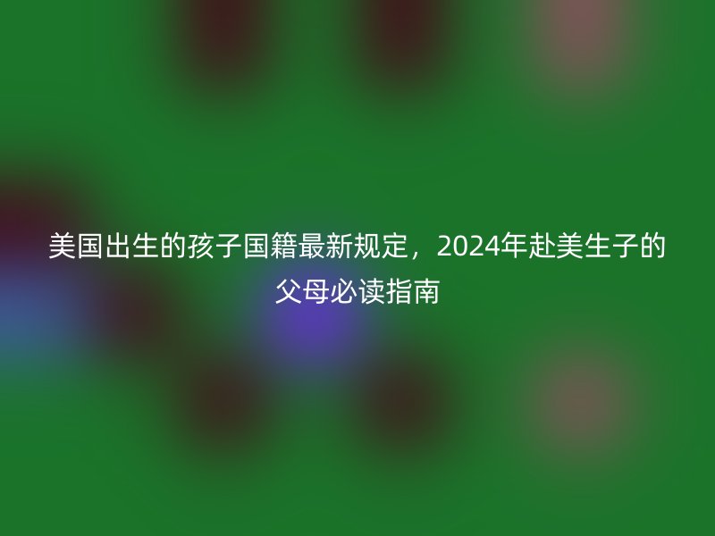 美国出生的孩子国籍最新规定,2024年赴美生子的父母必读指南