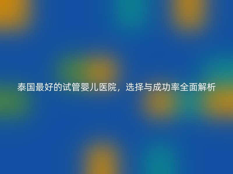 泰国最好的试管婴儿医院,选择与成功率全面解析