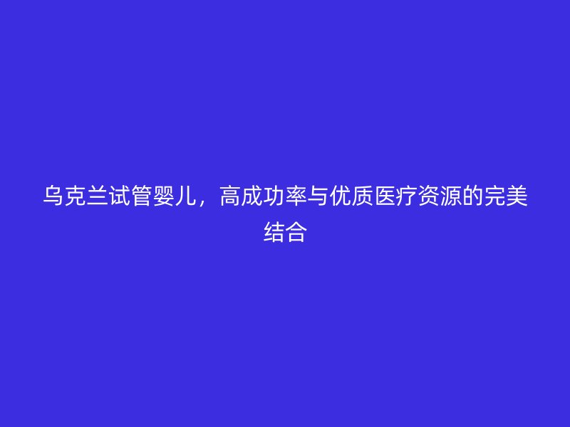 乌克兰试管婴儿,高成功率与优质医疗资源的完美结合