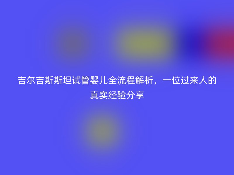 吉尔吉斯斯坦试管婴儿全流程解析,一位过来人的真实经验分享
