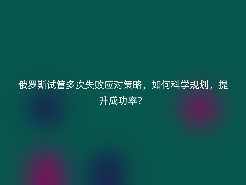 俄罗斯试管多次失败应对策略,如何科学规划,提升成功率?