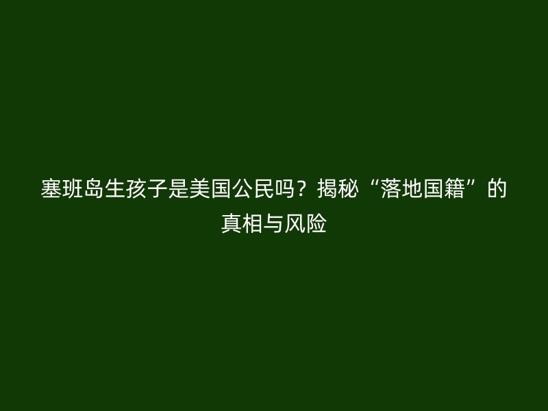 塞班岛生孩子是美国公民吗?揭秘“落地国籍”的真相与风险