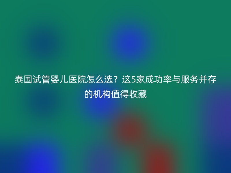 泰国试管婴儿医院怎么选?这5家成功率与服务并存的机构值得收藏