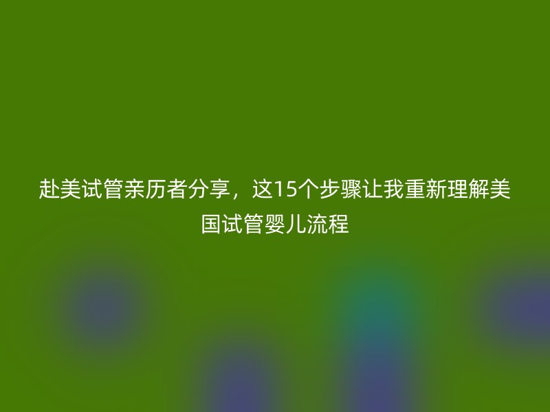 赴美试管亲历者分享，这15个步骤让我重新理解美国试管婴儿流程