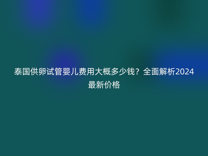 泰国供卵试管婴儿费用大概多少钱?全面解析2024最新价格