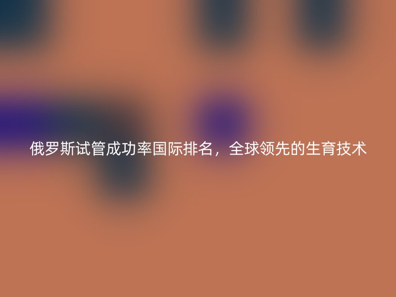 俄罗斯试管成功率国际排名,全球领先的生育技术
