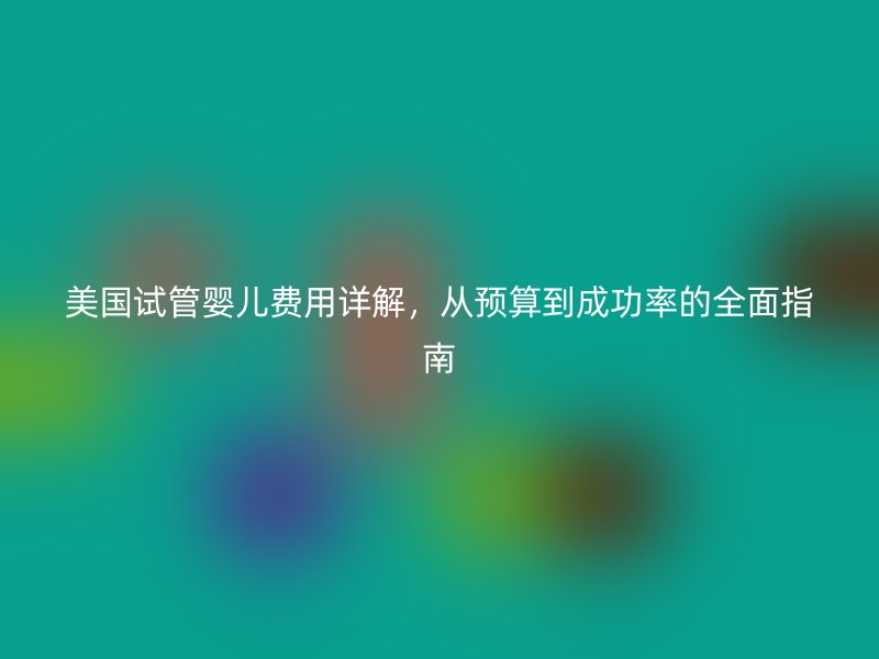 美国试管婴儿费用详解，从预算到成功率的全面指南