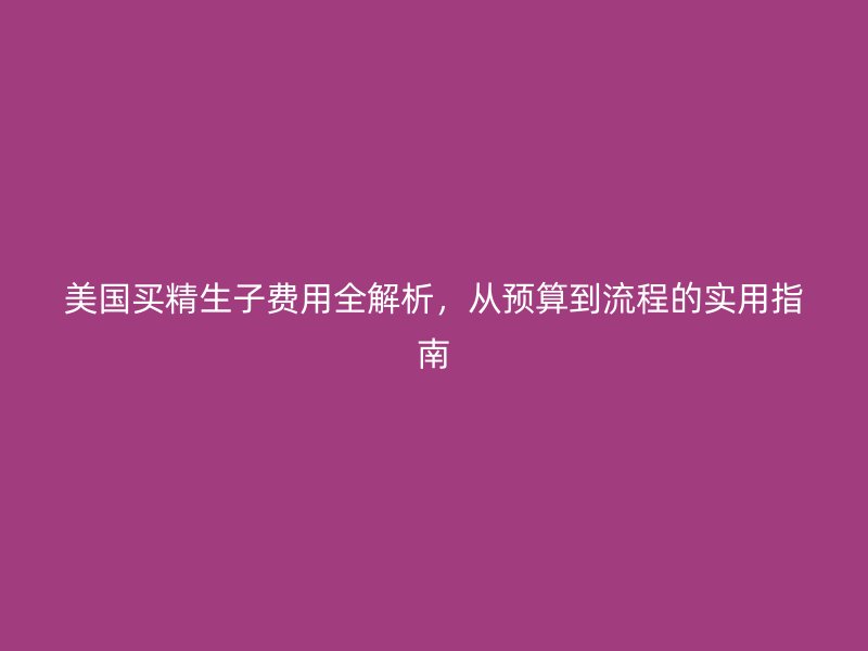 美国买精生子费用全解析,从预算到流程的实用指南