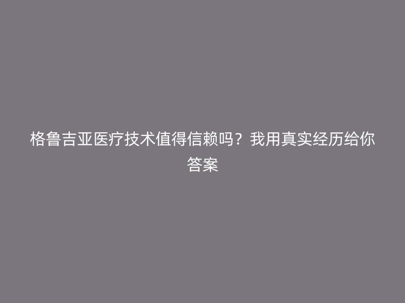 格鲁吉亚医疗技术值得信赖吗？我用真实经历给你答案