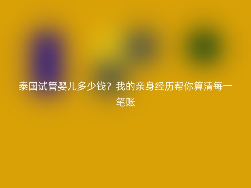 泰国试管婴儿多少钱?我的亲身经历帮你算清每一笔账