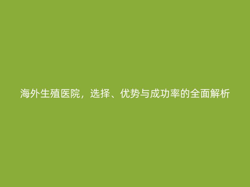 海外生殖医院,选择、优势与成功率的全面解析