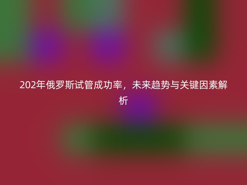 202年俄罗斯试管成功率，未来趋势与关键因素解析