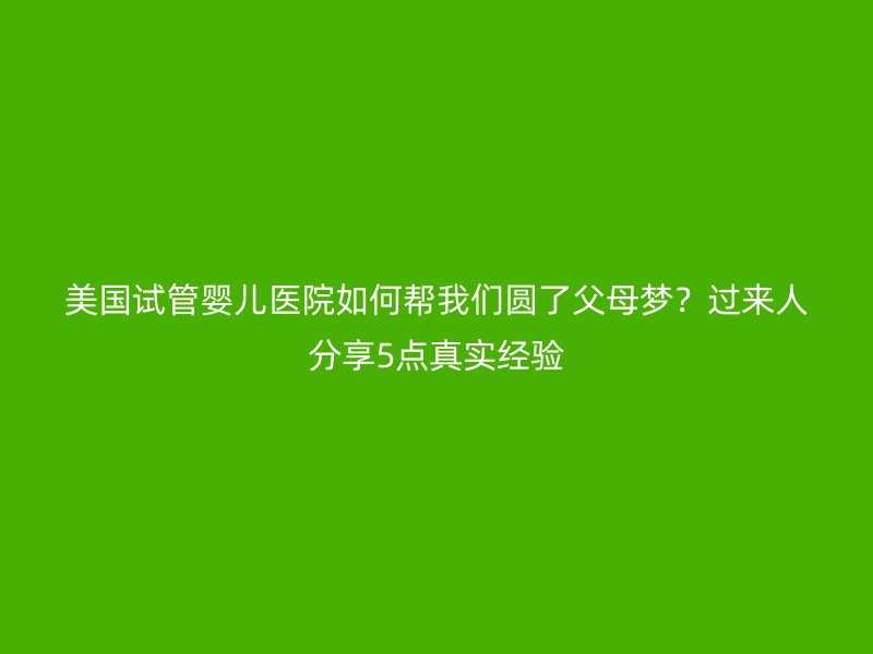 美国试管婴儿医院如何帮我们圆了父母梦？过来人分享5点真实经验