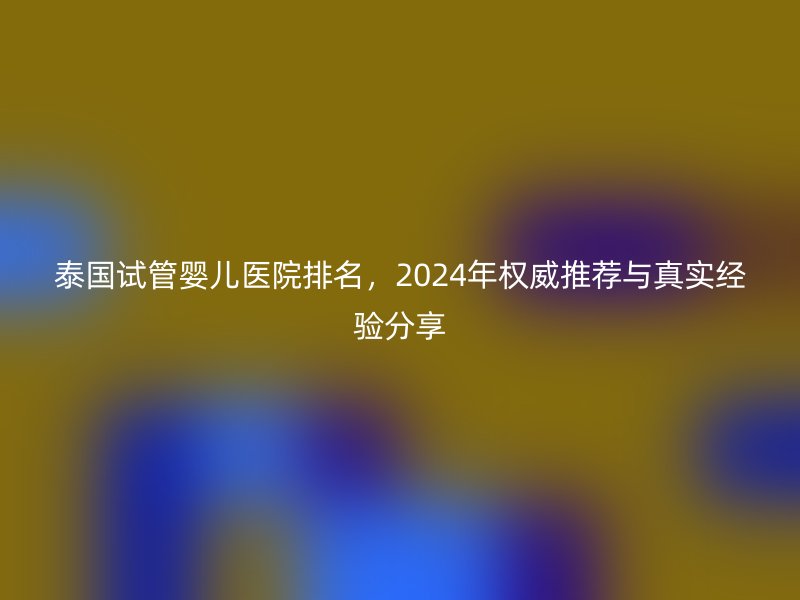 泰国试管婴儿医院排名，2024年权威推荐与真实经验分享
